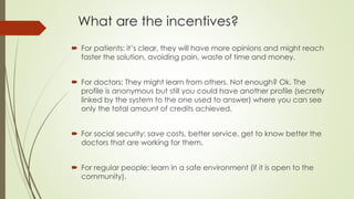 What are the incentives?
 For patients: it’s clear, they will have more opinions and might reach
faster the solution, avoiding pain, waste of time and money.
 For doctors: They might learn from others. Not enough? Ok. The
profile is anonymous but still you could have another profile (secretly
linked by the system to the one used to answer) where you can see
only the total amount of credits achieved.
 For social security: save costs, better service, get to know better the
doctors that are working for them.
 For regular people: learn in a safe environment (if it is open to the
community).
 