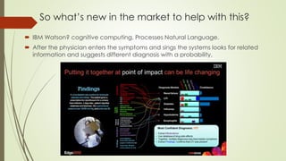 So what’s new in the market to help with this?
 IBM Watson? cognitive computing. Processes Natural Language.
 After the physician enters the symptoms and sings the systems looks for related
information and suggests different diagnosis with a probability.
 