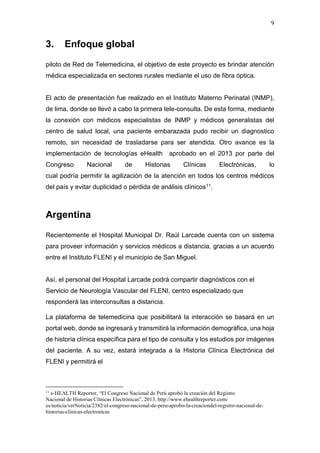 9
3. Enfoque global
piloto de Red de Telemedicina, el objetivo de este proyecto es brindar atención
médica especializada en sectores rurales mediante el uso de fibra óptica.
El acto de presentación fue realizado en el Instituto Materno Perinatal (INMP),
de lima, donde se llevó a cabo la primera tele-consulta. De esta forma, mediante
la conexión con médicos especialistas de INMP y médicos generalistas del
centro de salud local, una paciente embarazada pudo recibir un diagnostico
remoto, sin necesidad de trasladarse para ser atendida. Otro avance es la
implementación de tecnologías eHealth aprobado en el 2013 por parte del
Congreso Nacional de Historias Clínicas Electrónicas, lo
cual podría permitir la agilización de la atención en todos los centros médicos
del país y evitar duplicidad o pérdida de análisis clínicos11.
Argentina
Recientemente el Hospital Municipal Dr. Raúl Larcade cuenta con un sistema
para proveer información y servicios médicos a distancia, gracias a un acuerdo
entre el Instituto FLENI y el municipio de San Miguel.
Así, el personal del Hospital Larcade podrá compartir diagnósticos con el
Servicio de Neurología Vascular del FLENI, centro especializado que
responderá las interconsultas a distancia.
La plataforma de telemedicina que posibilitará la interacción se basará en un
portal web, donde se ingresará y transmitirá la información demográfica, una hoja
de historia clínica específica para el tipo de consulta y los estudios por imágenes
del paciente. A su vez, estará integrada a la Historia Clínica Electrónica del
FLENI y permitirá el
11
e-HEALTH Reporter, “El Congreso Nacional de Perú aprobó la creación del Registro
Nacional de Historias Clínicas Electrónicas”, 2013, http://www.ehealthreporter.com/
es/noticia/verNoticia/2382/el-congreso-nacional-de-peru-aprobo-la-creaciondel-registro-nacional-de-
historias-clinicas-electronicas
 