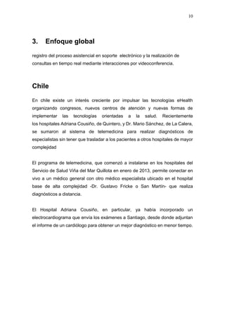 10
3. Enfoque global
registro del proceso asistencial en soporte electrónico y la realización de
consultas en tiempo real mediante interacciones por videoconferencia.
Chile
En chile existe un interés creciente por impulsar las tecnologías eHealth
organizando congresos, nuevos centros de atención y nuevas formas de
implementar las tecnologías orientadas a la salud. Recientemente
los hospitales Adriana Cousiño, de Quintero, y Dr. Mario Sánchez, de La Calera,
se sumaron al sistema de telemedicina para realizar diagnósticos de
especialistas sin tener que trasladar a los pacientes a otros hospitales de mayor
complejidad
El programa de telemedicina, que comenzó a instalarse en los hospitales del
Servicio de Salud Viña del Mar Quillota en enero de 2013, permite conectar en
vivo a un médico general con otro médico especialista ubicado en el hospital
base de alta complejidad -Dr. Gustavo Fricke o San Martín- que realiza
diagnósticos a distancia.
El Hospital Adriana Cousiño, en particular, ya había incorporado un
electrocardiograma que envía los exámenes a Santiago, desde donde adjuntan
el informe de un cardiólogo para obtener un mejor diagnóstico en menor tiempo.
 