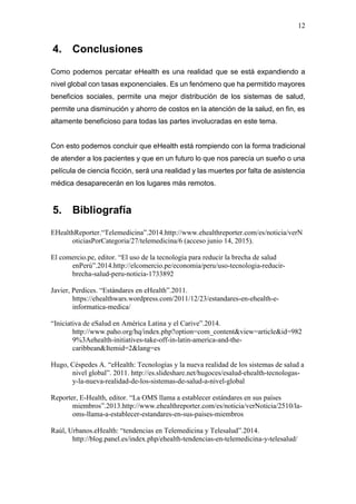 12
4. Conclusiones
Como podemos percatar eHealth es una realidad que se está expandiendo a
nivel global con tasas exponenciales. Es un fenómeno que ha permitido mayores
beneficios sociales, permite una mejor distribución de los sistemas de salud,
permite una disminución y ahorro de costos en la atención de la salud, en fin, es
altamente beneficioso para todas las partes involucradas en este tema.
Con esto podemos concluir que eHealth está rompiendo con la forma tradicional
de atender a los pacientes y que en un futuro lo que nos parecía un sueño o una
película de ciencia ficción, será una realidad y las muertes por falta de asistencia
médica desaparecerán en los lugares más remotos.
5. Bibliografía
EHealthReporter.“Telemedicina”.2014.http://www.ehealthreporter.com/es/noticia/verN
oticiasPorCategoria/27/telemedicina/6 (acceso junio 14, 2015).
El comercio.pe, editor. “El uso de la tecnología para reducir la brecha de salud
enPerú”.2014.http://elcomercio.pe/economia/peru/uso-tecnologia-reducir-
brecha-salud-peru-noticia-1733892
Javier, Perdices. “Estándares en eHealth”.2011.
https://ehealthwars.wordpress.com/2011/12/23/estandares-en-ehealth-e-
informatica-medica/
“Iniciativa de eSalud en América Latina y el Carive”.2014.
http://www.paho.org/hq/index.php?option=com_content&view=article&id=982
9%3Aehealth-initiatives-take-off-in-latin-america-and-the-
caribbean&Itemid=2&lang=es
Hugo, Céspedes A. “eHealth: Tecnologías y la nueva realidad de los sistemas de salud a
nivel global”. 2011. http://es.slideshare.net/hugoces/esalud-ehealth-tecnologas-
y-la-nueva-realidad-de-los-sistemas-de-salud-a-nivel-global
Reporter, E-Health, editor. “La OMS llama a establecer estándares en sus países
miembros”.2013.http://www.ehealthreporter.com/es/noticia/verNoticia/2510/la-
oms-llama-a-establecer-estandares-en-sus-paises-miembros
Raúl, Urbanos.eHealth: “tendencias en Telemedicina y Telesalud”.2014.
http://blog.panel.es/index.php/ehealth-tendencias-en-telemedicina-y-telesalud/
 