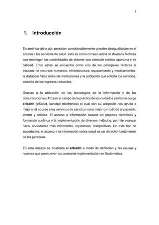 1
1. Introducción
En américa latina aún persisten considerablemente grandes desigualdades en el
acceso a los servicios de salud, esto es como consecuencia de diversos factores
que restringen las posibilidades de obtener una atención médica oportuna y de
calidad. Entre estos se encuentra como uno de los principales factores la
escasez de recursos humanos, infraestructura, equipamiento y medicamentos,
la distancia física entre las instituciones y la población que solicita los servicios,
además de los ingresos reducidos.
Gracias a la utilización de las tecnologías de la información y de las
comunicaciones (TIC) en el campo de la práctica de los cuidados sanitarios surge
eHealth (eSalud, sanidad electrónica) el cual con su adopción nos ayuda a
mejorar el acceso a los servicios de salud con una mejor comodidad al paciente,
ahorro y calidad. El acceso a información basada en pruebas científicas y
formación continua y la implementación de diversos métodos, permite avanzar
hacia sociedades más informadas, equitativas, competitivas. En este tipo de
sociedades, el acceso a la información sobre salud es un derecho fundamental
de las personas.
En este ensayo se analizara el eHealth a modo de definición y las causas y
razones que promueven su constante implementación en Sudamérica.
 