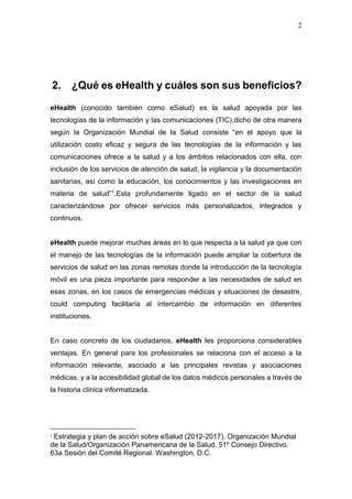 2
2. ¿Qué es eHealth y cuáles son sus beneficios?
eHealth (conocido también como eSalud) es la salud apoyada por las
tecnologías de la información y las comunicaciones (TIC),dicho de otra manera
según la Organización Mundial de la Salud consiste “en el apoyo que la
utilización costo eficaz y segura de las tecnologías de la información y las
comunicaciones ofrece a la salud y a los ámbitos relacionados con ella, con
inclusión de los servicios de atención de salud, la vigilancia y la documentación
sanitarias, así como la educación, los conocimientos y las investigaciones en
materia de salud”1.Esta profundamente ligado en el sector de la salud
caracterizándose por ofrecer servicios más personalizados, integrados y
continuos.
eHealth puede mejorar muchas áreas en lo que respecta a la salud ya que con
el manejo de las tecnologías de la información puede ampliar la cobertura de
servicios de salud en las zonas remotas donde la introducción de la tecnología
móvil es una pieza importante para responder a las necesidades de salud en
esas zonas, en los casos de emergencias médicas y situaciones de desastre,
could computing facilitaría al intercambio de información en diferentes
instituciones.
En caso concreto de los ciudadanos, eHealth les proporciona considerables
ventajas. En general para los profesionales se relaciona con el acceso a la
información relevante, asociado a las principales revistas y asociaciones
médicas, y a la accesibilidad global de los datos médicos personales a través de
la historia clínica informatizada.
1
Estrategia y plan de acción sobre eSalud (2012-2017). Organización Mundial
de la Salud/Organización Panamericana de la Salud. 51º Consejo Directivo.
63a Sesión del Comité Regional. Washington, D.C.
 