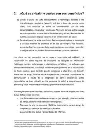 4
2. ¿Qué es eHealth y cuáles son sus beneficios?
b) Desde el punto de vista sociosanitario: la tecnología aplicada a los
procedimientos sanitarios (atención médica y listas de espera, entre
otros). Los servicios de salud se caracterizarán por ser más
personalizados, integrados y continuos. Al mismo tiempo, estos nuevos
servicios permiten superar las limitaciones geográficas y temporales en
cuanto a lapsos de espera y acceso a los profesionales de salud
c) Desde el punto de vista económico: las ventajas de aplicar la tecnología
a la salud mejoran la eficiencia en el uso del tiempo y los recursos,
aumentan los insumos para la toma de decisiones complejas y permiten
la asignación de prioridades fundamentadas en pruebas científicas.
Los datos se han convertido en un aspecto importante del m-Health. La
recolección de datos requiere de dispositivo de recogida de información
(teléfonos móviles, ordenadores o dispositivos portátiles) y el software que
alberga la información2. Los datos se centran principalmente en la visualización
de texto estático, pero también puede excederse a algoritmos de decisión
interactiva de apoyo, información de imagen visual, y también capacidades de
comunicación a través de la integración de correo electrónico. Estas
capacidades se han utilizado en los servicios de salud y asignaciones de
servicios y otros relacionados con la recopilación de datos de salud3.
Han surgido nuevas tendencias y así mismo nuevas áreas de interés para la e-
Salud de las cuales tenemos:
- Los Sistemas de respuesta de emergencia (por ejemplo, para accidentes
de tráfico, la atención obstétrica de emergencia).
- Sincronía de voz y a sincronía (SMS) de telemedicina para el apoyo de
diagnóstico y decisión de médicos a distancia.
- Seguimiento de e-Salud y presentación de informes.
2
Como por ejemplo Plataformas de Inteligencia de Negocios, aplicadas a la Salud (Health Intelligence).
3
Esto nos ayuda a almacenar, procesar y generar información, conocimiento (datos seleccionados,
filtrados y procesados) para toma de decisiones médicas.
 