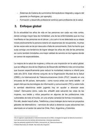 5
- Sistemas de Cadena de suministros farmacéuticos integrado y seguro del
paciente (m-Pedrigree, por ejemplo).
- Formación y desarrollo profesional continúo para profesores de la salud.
3. Enfoque global
En la actualidad los años de vida en las personas son cada vez más cortos,
dando consigo mayor tasa de mortalidad, una de las enfermedades que es muy
manifiesta en las personas es el cáncer, y la cual si no es detectada es su etapa
inicial prácticamente la persona estaría sin esperanzas de recuperarse, muchas
de las veces esto se da por descuido o falta de conocimiento. Esto ha hecho que
surja consigo una tendencia de lograr alargar los años de vida de las personas
así como también brindarles una mejor calidad de servicio en los lugares donde
se carece de especialidades.
La mejora de la salud de mujeres y niños es una imposición en la salud global,
que se refleja en dos de los Objetivos de Desarrollo del Milenio más convincentes
que buscan específicamente para reducir la mortalidad materna e infantil para
este año 2015. Este informe conjunto de la Organización Mundial de la Salud
(OMS) y la Internacional de Telecomunicaciones Unión (ITU)4, basado en una
encuesta de 64 países, demuestra - como nunca antes con tanto detalle - el
papel vital que las tecnologías de información y comunicación (TIC) y sobre todo
la sanidad electrónica están jugando hoy en ayudar a alcanzar esas
metas5. Demuestra cómo, cada día, eHealth está salvando las vidas de las
mujeres, sus bebés y niños pequeños en algunas de las poblaciones más
vulnerables de todo el mundo, en una amplia variedad de formas innovadoras.
Por ello, desde hace 6 años, Telefónica y cisco trabajan de la mano en proyectos
globales de telemedicina – servicios de salud a distancia cuyas soluciones han
aterrizado en el sector de salud de Chile, Perú, Argentina y Colombia.
4 Es el organismo especializado en telecomunicaciones de la (ONU), encargado de regular las telecomunicaciones a
nivel internacional entre las distintas administraciones y empresas operadoras,
https://es.wikipedia.org/wiki/Uni%C3%B3n_Internacional_de_Telecomunicaciones.
5 Global Observatory for eHealth, http://www.who.int/goe/en/
 