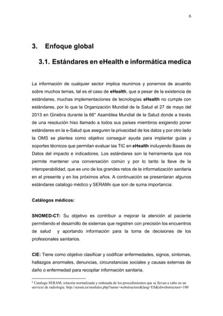 6
3. Enfoque global
3.1. Estándares en eHealth e informática medica
La información de cualquier sector implica reunirnos y ponernos de acuerdo
sobre muchos temas, tal es el caso de eHealth, que a pesar de la existencia de
estándares, muchas implementaciones de tecnologías eHealth no cumple con
estándares, por lo que la Organización Mundial de la Salud el 27 de mayo del
2013 en Ginebra durante la 66° Asamblea Mundial de la Salud donde a través
de una resolución hiso llamado a todos sus países miembros exigiendo poner
estándares en la e-Salud que aseguren la privacidad de los datos y por otro lado
la OMS se plantea como objetivo conseguir ayuda para implantar guías y
soportes técnicos que permitan evaluar las TIC en eHealth incluyendo Bases de
Datos del impacto e indicadores. Los estándares son la herramienta que nos
permite mantener una conversación común y por lo tanto la llave de la
interoperabilidad, que es uno de los grandes retos de la informatización sanitaria
en el presente y en los próximos años. A continuación se presentaran algunos
estándares catalogo médico y SERAM6 que son de suma importancia:
Catálogos médicos:
SNOMED-CT: Su objetivo es contribuir a mejorar la atención al paciente
permitiendo el desarrollo de sistemas que registren con precisión los encuentros
de salud y aportando información para la toma de decisiones de los
profesionales sanitarios.
CIE: Tiene como objetivo clasificar y codificar enfermedades, signos, síntomas,
hallazgos anormales, denuncias, circunstancias sociales y causas externas de
daño o enfermedad para recopilar información sanitaria.
6
Catalogo SERAM, relación normalizada y ordenada de los procedimientos que se llevan a cabo en un
servicio de radiología. http://seram.es/modules.php?name=webstructure&lang=ES&idwebstructure=100
 