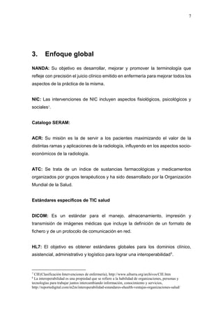 7
3. Enfoque global
NANDA: Su objetivo es desarrollar, mejorar y promover la terminología que
refleje con precisión el juicio clínico emitido en enfermería para mejorar todos los
aspectos de la práctica de la misma.
NIC: Las intervenciones de NIC incluyen aspectos fisiológicos, psicológicos y
sociales7.
Catalogo SERAM:
ACR: Su misión es la de servir a los pacientes maximizando el valor de la
distintas ramas y aplicaciones de la radiología, influyendo en los aspectos socio-
económicos de la radiología.
ATC: Se trata de un índice de sustancias farmacológicas y medicamentos
organizados por grupos terapéuticos y ha sido desarrollado por la Organización
Mundial de la Salud.
Estándares específicos de TIC salud
DICOM: Es un estándar para el manejo, almacenamiento, impresión y
transmisión de imágenes médicas que incluye la definición de un formato de
fichero y de un protocolo de comunicación en red.
HL7: El objetivo es obtener estándares globales para los dominios clínico,
asistencial, administrativo y logístico para lograr una interoperabilidad8
.
7
CIE(Clasificación Intervenciones de enfermería), http://www.aibarra.org/archivos/CIE.htm
8
La interoperabilidad es una propiedad que se refiere a la habilidad de organizaciones, personas y
tecnologías para trabajar juntos intercambiando información, conocimiento y servicios,
http://reportedigital.com/m2m/interoperabilidad-estandares-ehealth-ventajas-organizaciones-salud/
 