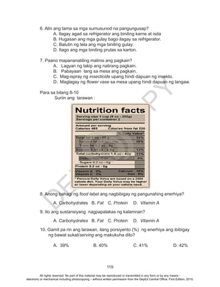D
EPED
C
O
PY
119
6. Alin ang tama sa mga sumusunod na pangungusap?
	 A. Ilagay agad sa refrigerator ang biniling karne at isda
	 B. Hugasan ang mga gulay bago ilagay sa refrigerator.
	 C. Balutin ng tela ang mga biniling gulay.
	 D. Itago ang mga biniling prutas sa karton.
7. Paano mapananatiling malinis ang pagkain?
A.	 Lagyan ng takip ang natirang pagkain.
B.	 Pabayaan lang sa mesa ang pagkain.
C.	 Mag-ispray ng insecticide upang hindi dapuan ng insekto.
D.	 Maglagay ng flower vase sa mesa upang hindi dapuan ng langaw.
Para sa bilang 8-10
Suriin ang larawan :
	
8. Anong bahagi ng food label ang nagbibigay ng pangunahing enerhiya?
	A. Carbohydrates B. Fat	 C. Protein	 D. Vitamin A
9. Ito ang sustansiyang nagpapalakas ng kalamnan?
	A. Carbohydrates B. Fat	 C. Protein	 D. Vitamin A
10. Gamit pa rin ang larawan, ilang porsiyento (%) ng enerhiya ang ibibigay
ng bawat sukat/serving ang makukuha dito?
A.	 39%		 B. 40%		 C. 41%		 D. 42%
All rights reserved. No part of this material may be reproduced or transmitted in any form or by any means -
electronic or mechanical including photocopying – without written permission from the DepEd Central Office. First Edition, 2015.
 
