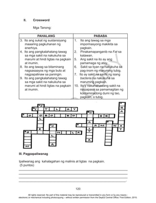 D
EPED
C
O
PY
120
II.	 Crossword
Mga Tanong:
PAHALANG PABABA
3. Ito ang sukat ng sustansiyang
maaaring pagkuhanan ng
enerhiya.
4. Ito ang pangkalahatang tawag
sa mga sakit na nakukuha sa
marumi at hindi ligtas na pagkain
at inumin.
8. Ito ang tawag sa bitaminang
nagsasaayos ng mga buto at
nagpapalinaw sa paningin.
9. Ito ang pangkalahatang tawag
sa mga sakit na nakukuha sa
marumi at hindi ligtas na pagkain
at inumin.
1. Ito ang tawag sa mga
impormasyong makikita sa
pagkain.
2. Pinakamapanganib na Fat sa
katawan.
5. Ang sakit na ito ay ang
pamamaga ng atay.
6. Sakit sa tiyan na nakukuha sa
pag-inom ng maruming tubig.
7. Ito ay sakit na sanhi ng isang
bacteria na nakukuha sa
maruming pagkain.
10. Ito’y nakahahawang sakit na
naipapasa sa pamamagitan ng
kontaminadong dumi ng tao,
pagkain, o tubig.
III. Pagpapaliwanag
Ipaliwanag ang kahalagahan ng malinis at ligtas na pagkain.
(5 puntos)
______________________________________________________________
______________________________________________________________
______________________________________________________________
_____________________________________________________________.
All rights reserved. No part of this material may be reproduced or transmitted in any form or by any means -
electronic or mechanical including photocopying – without written permission from the DepEd Central Office. First Edition, 2015.
 