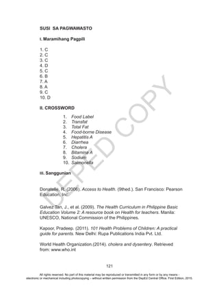 D
EPED
C
O
PY
121
SUSI SA PAGWAWASTO
I. Maramihang Pagpili
1. C
2. C
3. C
4. D
5. C
6. B
7. A
8. A
9. C
10. D
II. CROSSWORD
1.	 Food Label
2.	 Transfat
3.	 Total Fat
4.	 Food-borne Disease
5.	 Hepatitis A
6.	Diarrhea
7.	 Cholera
8.	 Bitamina A
9.	 Sodium
10.	 Salmonella
III. Sanggunian
Donatelle, R. (2006). Access to Health. (9thed.). San Francisco: Pearson 	
Education, Inc.
Galvez Tan, J., et al. (2009). The Health Curriculum in Philippine Basic 	
Education Volume 2: A resource book on Health for teachers. Manila:
UNESCO, National Commission of the Philippines.
Kapoor, Pradeep. (2011). 101 Health Problems of Children: A practical 	
guide for parents. New Delhi: Rupa Publications India Pvt. Ltd.
	
World Health Organization.(2014). cholera and dysentery. Retrieved 	
from: www.who.int
All rights reserved. No part of this material may be reproduced or transmitted in any form or by any means -
electronic or mechanical including photocopying – without written permission from the DepEd Central Office. First Edition, 2015.
 