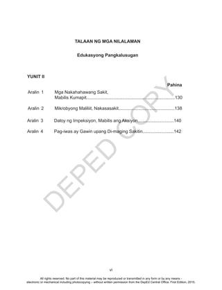 D
EPED
C
O
PY
vi
Edukasyong Pangkalusugan
YUNIT II
Aralin 1 Mga Nakahahawang Sakit,
Mabilis Kumapit.......................................................................130
Aralin 2 Mikrobyong Maliliit, Nakasasakit.............................................138
Pahina
TALAAN NG MGA NILALAMAN
Aralin 3 Daloy ng Impeksiyon, Mabilis ang Aksiyon.............................140
Aralin 4 Pag-iwas ay Gawin upang Di-maging Sakitin.........................142
All rights reserved. No part of this material may be reproduced or transmitted in any form or by any means -
electronic or mechanical including photocopying – without written permission from the DepEd Central Office. First Edition, 2015.
 