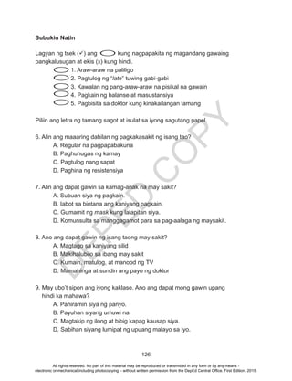 D
EPED
C
O
PY
126
Subukin Natin
Lagyan ng tsek () ang 	 kung nagpapakita ng magandang gawaing
pangkalusugan at ekis (x) kung hindi.
		 1. Araw-araw na paliligo
2. Pagtulog ng “late” tuwing gabi-gabi
3. Kawalan ng pang-araw-araw na pisikal na gawain
4. Pagkain ng balanse at masustansiya
5. Pagbisita sa doktor kung kinakailangan lamang
Piliin ang letra ng tamang sagot at isulat sa iyong sagutang papel.
6. Alin ang maaaring dahilan ng pagkakasakit ng isang tao?
	 A. Regular na pagpapabakuna	
	 B. Paghuhugas ng kamay		
C. Pagtulog nang sapat
D. Paghina ng resistensiya
7. Alin ang dapat gawin sa kamag-anak na may sakit?
	 A. Subuan siya ng pagkain.		
	 B. Iabot sa bintana ang kaniyang pagkain.
C. Gumamit ng mask kung lalapitan siya.
D. Komunsulta sa manggagamot para sa pag-aalaga ng maysakit.
	
8. Ano ang dapat gawin ng isang taong may sakit?
	 A. Magtago sa kaniyang silid
	 B. Makihalubilo sa ibang may sakit
	 C. Kumain, matulog, at manood ng TV
	 D. Mamahinga at sundin ang payo ng doktor
9. May ubo’t sipon ang iyong kaklase. Ano ang dapat mong gawin upang 		
hindi ka mahawa?
	 A. Pahiramin siya ng panyo.
B. Payuhan siyang umuwi na.
C. Magtakip ng ilong at bibig kapag kausap siya.
D. Sabihan siyang lumipat ng upuang malayo sa iyo.
	
All rights reserved. No part of this material may be reproduced or transmitted in any form or by any means -
electronic or mechanical including photocopying – without written permission from the DepEd Central Office. First Edition, 2015.
 