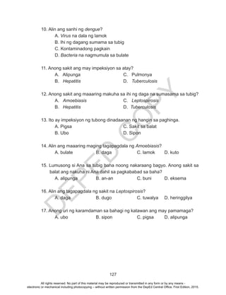 D
EPED
C
O
PY
127
10. Alin ang sanhi ng dengue?
	A. Virus na dala ng lamok	
	 B. Ihi ng dagang sumama sa tubig	
C. Kontaminadong pagkain
D. Bacteria na nagmumula sa bulate
11. Anong sakit ang may impeksiyon sa atay?
	 A. Alipunga 				 C. Pulmonya
B. Hepatitis				D. Tuberculosis
12. Anong sakit ang maaaring makuha sa ihi ng daga na sumasama sa tubig?
A. Amoebiasis			 C. Leptospirosis
B. Hepatitis				D. Tuberculosis
13. Ito ay impeksiyon ng tubong dinadaanan ng hangin sa paghinga.
	 A. Pigsa				 C. Sakit sa balat
	B. Ubo				D. Sipon
14. Alin ang maaaring maging tagapagdala ng Amoebiasis?
	 A. bulate		 B. daga		 C. lamok	 D. kuto
15. Lumusong si Ana sa tubig baha noong nakaraang bagyo. Anong sakit sa
balat ang nakuha ni Ana dahil sa pagkababad sa baha?
	 A. alipunga		 B. an-an		 C. buni	 D. eksema
16. Alin ang tagapagdala ng sakit na Leptospirosis?
	 A. daga		 B. dugo	 	 C. tuwalya	 D. heringgilya
17. Anong uri ng karamdaman sa bahagi ng katawan ang may pamamaga?
	 A. ubo			 B. sipon		 C. pigsa	 D. alipunga
All rights reserved. No part of this material may be reproduced or transmitted in any form or by any means -
electronic or mechanical including photocopying – without written permission from the DepEd Central Office. First Edition, 2015.
 