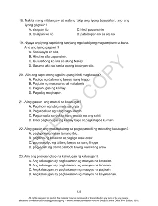 D
EPED
C
O
PY
128
18. Nakita mong nilalangaw at walang takip ang iyong basurahan, ano ang
iyong gagawin?
	 A. sisigaan ito			 C. hindi papansinin
	 B. tatakpan ko ito			 D. patatakpan ko sa ate ko		
19. Niyaya ang iyong kapatid ng kaniyang mga kaibigang magtampisaw sa baha.	
Ano ang iyong gagawin?
	 A. Sasawayin ko sila.
B. Hindi ko sila papansinin.
	 C. Isusumbong ko sila sa aking Nanay.
D. Sasama ako sa kanila upang bantayan sila.	
20. Alin ang dapat mong ugaliin upang hindi magkasakit?
	 A. Pagligo ng dalawang beses isang linggo.
	 B. Pagkain ng masasarap at matatamis
	 C. Paghuhugas ng kamay
	 D. Pagtulog maghapon
21. Aling gawain ang mabuti sa kalusugan?
	 A. Pag-inom ng tubig mula sa gripo
	 B. Pagpapakulo ng tubig bago inumin
	 C. Pagkonsulta sa doktor kung malala na ang sakit
	 D. Hindi paghuhugas ng kamay bago at pagkatapos kumain
22. Aling gawain ang makatutulong sa pagpapanatili ng mabuting kalusugan?
	 A. pagligo kung kailan lamang ibig
	 B. paglilinis ng katawan at pagligo araw-araw
C. pagsesepilyo ng tatlong beses sa isang linggo
D. pagpapalit ng damit panloob tuwing ikalawang araw
23. Alin ang pinakaangkop na kahulugan ng kalusugan?
A. Ang kalusugan ay pagkakaroon ng maayos na katawan.
B. Ang kalusugan ay pagkakaroon ng maayos na tahanan.	
	 C. Ang kalusugan ay pagkakaroon ng maayos na pagkain.
D. Ang kalusugan ay pagkakaroon ng maayos na kayamanan.
All rights reserved. No part of this material may be reproduced or transmitted in any form or by any means -
electronic or mechanical including photocopying – without written permission from the DepEd Central Office. First Edition, 2015.
 