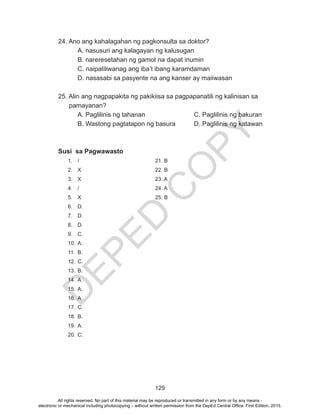 D
EPED
C
O
PY
129
24. Ano ang kahalagahan ng pagkonsulta sa doktor?
	 A. nasusuri ang kalagayan ng kalusugan
	 B. nareresetahan ng gamot na dapat inumin
	 C. naipaliliwanag ang iba’t ibang karamdaman
	 D. nasasabi sa pasyente na ang kanser ay maiiwasan
25. Alin ang nagpapakita ng pakikiisa sa pagpapanatili ng kalinisan sa 	 	
pamayanan?
A. Paglilinis ng tahanan			 C. Paglilinis ng bakuran
B. Wastong pagtatapon ng basura 	 D. Paglilinis ng katawan
Susi sa Pagwawasto
1.	/				21. B
2.	X				22. B
3.	X				23. A
4.	/				24. A
5.	X				25. B
6.	D.
7.	D.
8.	D.
9.	C.
10.	A.
11.	B.
12.	C.
13.	B.
14.	A.
15.	A.
16.	A.
17.	C.
18.	B.
19.	A.
20.	C.
All rights reserved. No part of this material may be reproduced or transmitted in any form or by any means -
electronic or mechanical including photocopying – without written permission from the DepEd Central Office. First Edition, 2015.
 