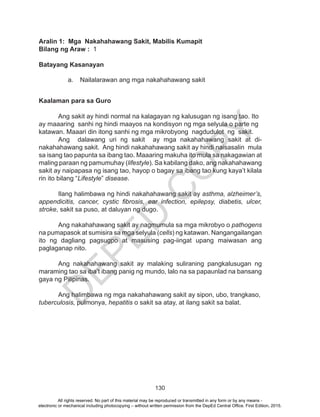 D
EPED
C
O
PY
130
Aralin 1: Mga Nakahahawang Sakit, Mabilis Kumapit
Bilang ng Araw : 1
Batayang Kasanayan
a.	 Nailalarawan ang mga nakahahawang sakit
Kaalaman para sa Guro
	 Ang sakit ay hindi normal na kalagayan ng kalusugan ng isang tao. Ito
ay maaaring sanhi ng hindi maayos na kondisyon ng mga selyula o parte ng
katawan. Maaari din itong sanhi ng mga mikrobyong nagdudulot ng sakit.
	 Ang dalawang uri ng sakit ay mga nakahahawang sakit at di-
nakahahawang sakit. Ang hindi nakahahawang sakit ay hindi naisasalin mula
sa isang tao papunta sa ibang tao. Maaaring makuha ito mula sa nakagawian at
maling paraan ng pamumuhay (lifestyle). Sa kabilang dako, ang nakahahawang
sakit ay naipapasa ng isang tao, hayop o bagay sa ibang tao kung kaya’t kilala
rin ito bilang “Lifestyle” disease.
	 Ilang halimbawa ng hindi nakahahawang sakit ay asthma, alzheimer’s,
appendicitis, cancer, cystic fibrosis, ear infection, epilepsy, diabetis, ulcer,
stroke, sakit sa puso, at daluyan ng dugo.
	 Ang nakahahawang sakit ay nagmumula sa mga mikrobyo o pathogens
na pumapasok at sumisira sa mga selyula (cells) ng katawan. Nangangailangan
ito ng dagliang pagsugpo at masusing pag-iingat upang maiwasan ang
paglaganap nito.
Ang nakahahawang sakit ay malaking suliraning pangkalusugan ng
maraming tao sa iba’t ibang panig ng mundo, lalo na sa papaunlad na bansang
gaya ng Pilipinas.
	 Ang halimbawa ng mga nakahahawang sakit ay sipon, ubo, trangkaso,
tuberculosis, pulmonya, hepatitis o sakit sa atay, at ilang sakit sa balat.
All rights reserved. No part of this material may be reproduced or transmitted in any form or by any means -
electronic or mechanical including photocopying – without written permission from the DepEd Central Office. First Edition, 2015.
 