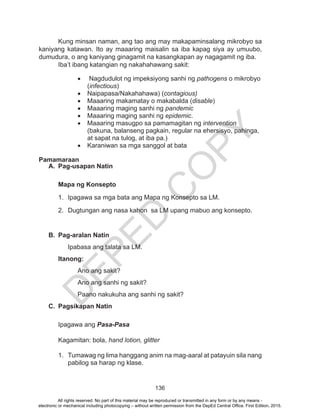 D
EPED
C
O
PY
136
Kung minsan naman, ang tao ang may makapaminsalang mikrobyo sa
kaniyang katawan. Ito ay maaaring maisalin sa iba kapag siya ay umuubo,
dumudura, o ang kaniyang ginagamit na kasangkapan ay nagagamit ng iba.
Iba’t ibang katangian ng nakahahawang sakit:
•	 Nagdudulot ng impeksiyong sanhi ng pathogens o mikrobyo
(infectious)
•	 Naipapasa/Nakahahawa) (contagious)
•	 Maaaring makamatay o makabalda (disable)
•	 Maaaring maging sanhi ng pandemic
•	 Maaaring maging sanhi ng epidemic.
•	 Maaaring masugpo sa pamamagitan ng intervention
(bakuna, balanseng pagkain, regular na ehersisyo, pahinga,
at sapat na tulog, at iba pa.)
•	 Karaniwan sa mga sanggol at bata
Pamamaraan
A.	 Pag-usapan Natin
	 Mapa ng Konsepto
1.	 Ipagawa sa mga bata ang Mapa ng Konsepto sa LM.
2.	 Dugtungan ang nasa kahon sa LM upang mabuo ang konsepto.
B.	 Pag-aralan Natin
Ipabasa ang talata sa LM.
Itanong:
	 Ano ang sakit?
	 Ano ang sanhi ng sakit?
	 Paano nakukuha ang sanhi ng sakit?
C.	 Pagsikapan Natin
Ipagawa ang Pasa-Pasa
Kagamitan: bola, hand lotion, glitter
1.	 Tumawag ng lima hanggang anim na mag-aaral at patayuin sila nang
pabilog sa harap ng klase.
All rights reserved. No part of this material may be reproduced or transmitted in any form or by any means -
electronic or mechanical including photocopying – without written permission from the DepEd Central Office. First Edition, 2015.
 