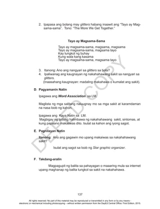 D
EPED
C
O
PY
137
2.	 Ipapasa ang bolang may glitters habang inaawit ang “Tayo ay Mag-
sama-sama”. Tono: “The More We Get Together.”
Tayo ay Magsama-Sama
Tayo ay magsama-sama, magsama, magsama
Tayo ay magsama-sama, magsama tayo
Kay lungkot ng buhay
Kung wala kang kasama
Tayo ay magsama-sama, magsama tayo
	 3. Itanong: Ano ang nangyari sa glitters sa bola?
4. Ipaliwanag ang kaugnayan ng nakahahawang sakit sa nangyari sa
glitters.
(Inaasahang kaugnayan: madaling makahawa o kumalat ang sakit).
D.	 Pagyamanin Natin
Ipagawa ang Word Association sa LM.
Maglista ng mga salitang naiuugnay mo sa mga sakit at karamdaman
na nasa loob ng kahon.
Ipagawa ang Kaya Natin sa LM.
Magbigay ng tatlong halimbawa ng nakahahawang sakit, sintomas, at
kung papaano makaiiwas dito. Isulat sa kahon ang iyong sagot.
E.	 Pagnilayan Natin
	Itanong: Ano ang gagawin mo upang makaiwas sa nakahahawang
sakit?
Isulat ang sagot sa loob ng Star graphic organizer.
F.	 Takdang-aralin
	 Magpagupit ng balita sa pahayagan o maaaring mula sa internet
upang maghanap ng balita tungkol sa sakit na nakahahawa.
All rights reserved. No part of this material may be reproduced or transmitted in any form or by any means -
electronic or mechanical including photocopying – without written permission from the DepEd Central Office. First Edition, 2015.
 
