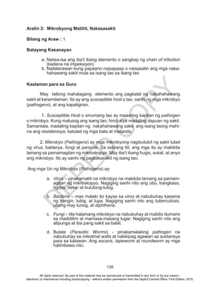 D
EPED
C
O
PY
138
Aralin 2: Mikrobyong Maliliit, Nakasasakit
Bilang ng Araw : 1
Batayang Kasanayan
a.	Naiisa-isa ang iba’t ibang elemento o sangkap ng chain of infection
(kadena na impeksiyon)
b.	Nailalarawan kung papaano naipapasa o naisasalin ang mga naka-
hahawang sakit mula sa isang tao sa ibang tao
Kaalaman para sa Guro
May tatlong mahalagang elemento ang pagkalat ng nakahahawang
sakit at karamdaman. Ito ay ang susceptible host o tao, sanhi ng mga mikrobyo
(pathogens), at ang kapaligiran.
1. Susceptible Host o sinumang tao ay maaaring kapitan ng pathogen
o mikrobyo. Kung malusog ang isang tao, hindi siya madaling dapuan ng sakit.
Samantala, madaling kapitan ng nakahahawang sakit ang isang taong mahi-
na ang resistensiya; katulad ng mga bata at matanda.
2. Mikrobyo (Pathogens) ay mga mikrobyong nagdudulot ng sakit tulad
ng virus, bakterya, fungi at parasite. Sa sobrang liit, ang mga ito ay makikita
lamang sa pamamagitan ng mikroskopyo. May iba’t ibang hugis, sukat, at anyo
ang mikrobyo. Ito ay sanhi ng pagkakasakit ng isang tao.
Ang mga Uri ng Mikrobyo (Pathogens) ay:
a.	 Virus – pinakamaliit na mikrobyo na makikita lamang sa pamam-
agitan ng mikroskopyo. Nagiging sanhi nito ang ubo, trangkaso,
tigdas, beke, at bulutong-tubig.
b.	 Bacteria – mas malaki ito kaysa sa virus at nabubuhay kasama
ng hangin, tubig, at lupa. Nagiging sanhi nito ang tuberculosis,
ubong may tunog, at diphtheria.
c.	 Fungi – tila halamang mikrobyo na nabubuhay at mabilis dumami
sa madidilim at mamasa-masang lugar. Nagiging sanhi nito ang
alipunga at iba pang sakit sa balat.
d.	Bulate (Parasitic Worms) - pinakamalaking pathogen na
nabubuhay sa intestinal walls at nakikipag agawan sa sustansya
para sa katawan. Ang ascaris, tapeworm at roundworm ay mga
halimbawa nito.
All rights reserved. No part of this material may be reproduced or transmitted in any form or by any means -
electronic or mechanical including photocopying – without written permission from the DepEd Central Office. First Edition, 2015.
 