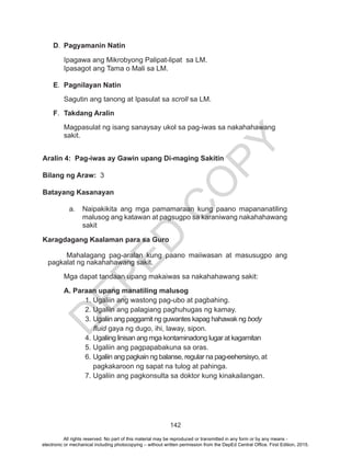 D
EPED
C
O
PY
142
D.	 Pagyamanin Natin
	 Ipagawa ang Mikrobyong Palipat-lipat sa LM.	
	 Ipasagot ang Tama o Mali sa LM.
E.	 Pagnilayan Natin
	 Sagutin ang tanong at Ipasulat sa scroll sa LM.
F.	 Takdang Aralin
	 Magpasulat ng isang sanaysay ukol sa pag-iwas sa nakahahawang
sakit.
Aralin 4: Pag-iwas ay Gawin upang Di-maging Sakitin
Bilang ng Araw: 3
Batayang Kasanayan
a.	 Naipakikita ang mga pamamaraan kung paano mapananatiling
malusog ang katawan at pagsugpo sa karaniwang nakahahawang
sakit
Karagdagang Kaalaman para sa Guro
Mahalagang pag-aralan kung paano maiiwasan at masusugpo ang
pagkalat ng nakahahawang sakit.
Mga dapat tandaan upang makaiwas sa nakahahawang sakit:
	 A. Paraan upang manatiling malusog
	1. Ugaliin ang wastong pag-ubo at pagbahing.
	 2. Ugaliin ang palagiang paghuhugas ng kamay.
	 3. Ugaliin ang paggamit ng guwantes kapag hahawak ng body
	 fluid gaya ng dugo, ihi, laway, sipon.
	 4. Ugaliing linisan ang mga kontaminadong lugar at kagamitan
	 5. Ugaliin ang pagpapabakuna sa oras.
	 6. Ugaliin ang pagkain ng balanse, regular na pag-eehersisyo, at
	 pagkakaroon ng sapat na tulog at pahinga.
7. Ugaliin ang pagkonsulta sa doktor kung kinakailangan.
All rights reserved. No part of this material may be reproduced or transmitted in any form or by any means -
electronic or mechanical including photocopying – without written permission from the DepEd Central Office. First Edition, 2015.
 