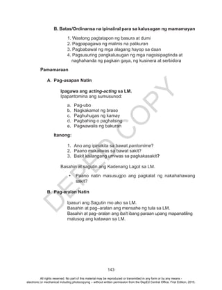 D
EPED
C
O
PY
143
B. Batas/Ordinansa na ipinaiiral para sa kalusugan ng mamamayan
		1. Wastong pagtatapon ng basura at dumi
		 2. Pagpapagawa ng malinis na palikuran
		 3. Pagbabawal ng mga alagang hayop sa daan
		 4. Pagsusuring pangkalusugan ng mga nagsisipagtinda at
naghahanda ng pagkain gaya, ng kusinera at serbidora
Pamamaraan
A.	 Pag-usapan Natin
Ipagawa ang acting-acting sa LM.
Ipapantomina ang sumusunod:
a.	Pag-ubo
b.	 Nagkakamot ng braso
c.	 Paghuhugas ng kamay
d.	 Pagbahing o paghatsing
e.	 Pagwawalis ng bakuran
Itanong:
1.	 Ano ang ipinakita sa bawat pantomime?
2.	 Paano makaiiwas sa bawat sakit?
3.	 Bakit kailangang umiwas sa pagkakasakit?
Basahin at sagutin ang Kadenang Lagot sa LM.
•	 Paano natin masusugpo ang pagkalat ng nakahahawang
sakit?
B.	 Pag-aralan Natin
	 	 Ipasuri ang Sagutin mo ako sa LM.
		 Basahin at pag–aralan ang mensahe ng tula sa LM.
		 Basahin at pag–aralan ang iba’t ibang paraan upang mapanatiling
		 malusog ang katawan sa LM.
All rights reserved. No part of this material may be reproduced or transmitted in any form or by any means -
electronic or mechanical including photocopying – without written permission from the DepEd Central Office. First Edition, 2015.
 