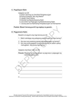 D
EPED
C
O
PY
144
C.	 Pagsikapan Natin
		Ipagawa sa LM.
A.	Brain storming sa Checklist Pangkalusugan	
B.Picture Analysis: Alin ang Naiba?
C.	Health Flash Notice
D.	Booklet ng Nakahahawang Sakit
E.	Accordion ng Pagsugpo ng Nakahahawang Sakit.
F.	Survey para sa Kalinisang Pangkalusugan sa Pamayanan
Paalala: Maaari lamang pumili ng angkop na gawain.
D.	 Pagyamanin Natin
Basahin at sagutin ang mga tanong sa LM.
1.	 Bakit mahalaga ang palagiang paghuhugas ng mga kamay?
2.	 Ano-ano ang wastong paraan ng paghuhugas ng kamay?
3.	 Ano ang iyong gagawin kung walang tubig at sabon upang
mahugasan ang iyong mga kamay
Ipagawa ang Kaya natin sa LM.
		Panuto: Magtala ng limang paraan sa pag-iwas o pagsugpo ng
nakahahawang sakit.
		1. _________________________________________________
		2. _________________________________________________
	
		3. _________________________________________________
		4. _________________________________________________
		5. _________________________________________________
All rights reserved. No part of this material may be reproduced or transmitted in any form or by any means -
electronic or mechanical including photocopying – without written permission from the DepEd Central Office. First Edition, 2015.
 