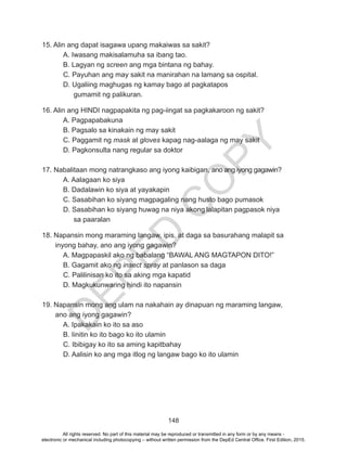 D
EPED
C
O
PY
148
15. Alin ang dapat isagawa upang makaiwas sa sakit?
	 A. Iwasang makisalamuha sa ibang tao.
	 B. Lagyan ng screen ang mga bintana ng bahay.
C. Payuhan ang may sakit na manirahan na lamang sa ospital.
D. Ugaliing maghugas ng kamay bago at pagkatapos
gumamit ng palikuran.
16. Alin ang HINDI nagpapakita ng pag-iingat sa pagkakaroon ng sakit?
	 A. Pagpapabakuna
	 B. Pagsalo sa kinakain ng may sakit
	 C. Paggamit ng mask at gloves kapag nag-aalaga ng may sakit
	 D. Pagkonsulta nang regular sa doktor
17. Nabalitaan mong natrangkaso ang iyong kaibigan, ano ang iyong gagawin?
	 A. Aalagaan ko siya
	 B. Dadalawin ko siya at yayakapin
	 C. Sasabihan ko siyang magpagaling nang husto bago pumasok
D. Sasabihan ko siyang huwag na niya akong lalapitan pagpasok niya
sa paaralan
18. Napansin mong maraming langaw, ipis, at daga sa basurahang malapit sa
inyong bahay, ano ang iyong gagawin?
	 A. Magpapaskil ako ng babalang “BAWAL ANG MAGTAPON DITO!”
	 B. Gagamit ako ng insect spray at panlason sa daga
C. Palilinisan ko ito sa aking mga kapatid
	 D. Magkukunwaring hindi ito napansin
19. Napansin mong ang ulam na nakahain ay dinapuan ng maraming langaw,
ano ang iyong gagawin?
	 A. Ipakakain ko ito sa aso
	 B. Iinitin ko ito bago ko ito ulamin
	 C. Ibibigay ko ito sa aming kapitbahay
D. Aalisin ko ang mga itlog ng langaw bago ko ito ulamin
All rights reserved. No part of this material may be reproduced or transmitted in any form or by any means -
electronic or mechanical including photocopying – without written permission from the DepEd Central Office. First Edition, 2015.
 