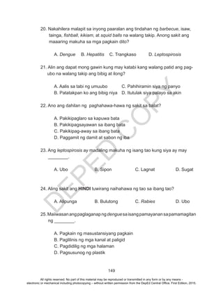 D
EPED
C
O
PY
149
20. Nakahilera malapit sa inyong paaralan ang tindahan ng barbecue, isaw,
tainga, fishball, kikiam, at squid balls na walang takip. Anong sakit ang
maaaring makuha sa mga pagkain dito?
	A. Dengue	B. Hepatitis	 C. Trangkaso	 D. Leptospirosis
21. Alin ang dapat mong gawin kung may katabi kang walang patid ang pag-
ubo na walang takip ang bibig at ilong?
A. Aalis sa tabi ng umuubo		 C. Pahihiramin siya ng panyo
B. Patatakpan ko ang bibig niya	 D. Itutulak siya palayo sa akin
22. Ano ang dahilan ng paghahawa-hawa ng sakit sa balat?
A. Pakikipaglaro sa kapuwa bata	
B. Pakikipagsayawan sa ibang bata	
C. Pakikipag-away sa ibang bata
D. Paggamit ng damit at sabon ng iba
23. Ang leptospirosis ay madaling makuha ng isang tao kung siya ay may
________.
A. Ubo		 B. Sipon		 C. Lagnat		 D. Sugat
24. Aling sakit ang HINDI tuwirang naihahawa ng tao sa ibang tao?
A. Alipunga		B. Bulutong		C. Rabies		 D. Ubo
25.Maiiwasanangpaglaganapngdenguesaisangpamayanansapamamagitan
ng ________.
A. Pagkain ng masustansiyang pagkain
B. Paglilinis ng mga kanal at paligid
C. Pagdidilig ng mga halaman
D. Pagsusunog ng plastik
All rights reserved. No part of this material may be reproduced or transmitted in any form or by any means -
electronic or mechanical including photocopying – without written permission from the DepEd Central Office. First Edition, 2015.
 