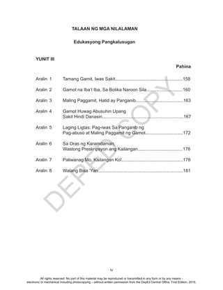 D
EPED
C
O
PY
iv
TALAAN NG MGA NILALAMAN
YUNIT III
Aralin 1 Tamang Gamit, Iwas Sakit......................................................158
Aralin 2 Gamot na Iba’t Iba, Sa Botika Naroon Sila.............................160
Aralin 3 Maling Paggamit, Hatid ay Panganib......................................163
Aralin 4 Gamot Huwag Abusuhin Upang
Sakit Hindi Danasin.................................................................167
Aralin 5 Laging Ligtas: Pag-iwas Sa Panganib ng
Pag-abuso at Maling Paggamit ng Gamot..............................172
Aralin 6 Sa Oras ng Karamdaman,
Wastong Preskripsyon ang Kailangan....................................176
Aralin 7 Paliwanag Mo, Kailangan Ko!.................................................178
Aralin 8 Walang Bisa ‘Yan....................................................................181
Pahina
Edukasyong Pangkalusugan
All rights reserved. No part of this material may be reproduced or transmitted in any form or by any means -
electronic or mechanical including photocopying – without written permission from the DepEd Central Office. First Edition, 2015.
 