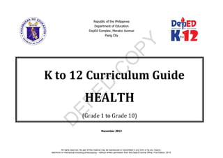 D
EPED
C
O
PY
Republic of the Philippines
Department of Education
DepEd Complex, Meralco Avenue
Pasig City
December 2013
K to 12 Curriculum Guide
HEALTH
(Grade 1 to Grade 10)
All rights reserved. No part of this material may be reproduced or transmitted in any form or by any means -
electronic or mechanical including photocopying – without written permission from the DepEd Central Office. First Edition, 2015.
 