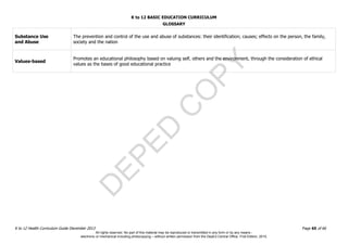 D
EPED
C
O
PY
K to 12 BASIC EDUCATION CURRICULUM
K to 12 Health Curriculum Guide December 2013 Page 65 of 66
GLOSSARY
Substance Use
and Abuse
The prevention and control of the use and abuse of substances: their identification; causes; effects on the person, the family,
society and the nation
Values-based
Promotes an educational philosophy based on valuing self, others and the environment, through the consideration of ethical
values as the bases of good educational practice
All rights reserved. No part of this material may be reproduced or transmitted in any form or by any means -
electronic or mechanical including photocopying – without written permission from the DepEd Central Office. First Edition, 2015.
 