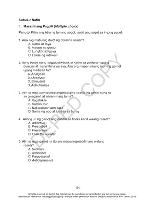 D
EPED
C
O
PY
154
Subukin Natin
I.	 Maramihang Pagpili (Multiple choice)
Panuto: Piliin ang letra ng tamang sagot. Isulat ang sagot sa inyong papel.
1. Ano ang mabuting dulot ng bitamina sa atin?
	 A. Galak at saya			
	 B. Mataas na grado	
	 C. Lungkot at ligaya			
	 D. Lakas ng katawan
2. Ilang beses nang nagpabalik-balik si Karim sa palikuran upang
dumumi at nanghihina na siya. Alin ang maaari niyang inuming gamot
upang maibsan ito?
	 A. Analgesic	
B. Mucolytic	
C. Stimulant	
D. Anti-diarrhea
3. Alin sa mga sumusunod ang magiging epekto ng gamot kung ito
ay ginagamit at iniinom nang tama?
	 A. Kagalakan
	 B. Katalinuhan
	 C. Nalulunasan ang sakit
	 D. Sama ng loob at lumbay sa buhay
4. Anong uri ng gamot ang nabibili sa botika kahit walang reseta?
	A. Addictive
	 B. Prescribed
	 C. Preventive
	 D. Over the counter
5. Alin sa mga gamot na ito ang maaaring mabili nang walang
reseta?
	A. Sedative
	B. Antibiotics	
	C. Paracetamol
	D. Antidepressant
All rights reserved. No part of this material may be reproduced or transmitted in any form or by any means -
electronic or mechanical including photocopying – without written permission from the DepEd Central Office. First Edition, 2015.
 