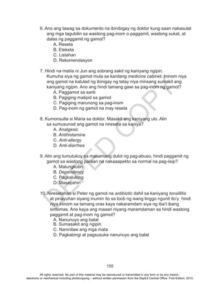 D
EPED
C
O
PY
155
6. Ano ang tawag sa dokumento na ibinibigay ng doktor kung saan nakasulat
ang mga tagubilin sa wastong pag-inom o paggamit, wastong sukat, at
dalas ng paggamit ng gamot?
	 A. Reseta	
	 B. Eteketa		
	 C. Listahan		
	 D. Rekomendasyon
7. Hindi na matiis ni Jun ang sobrang sakit ng kaniyang ngipin.
Kumuha siya ng gamot mula sa kanilang medicine cabinet. Ininom niya
ang gamot na katulad ng ibinigay ng tatay niya minsang sumakit ang
kaniyang ngipin. Ano ang hindi tamang gawi sa pag-inom ng gamot?
	 A. Paggamot sa sarili
	 B. Pagiging matipid sa gamot 	
	 C. Pagiging marunong sa pag-inom
	 D. Pag-inom ng gamot na may reseta
8. Kumonsulta si Maria sa doktor. Masakit ang kaniyang ulo. Alin
sa sumusunod ang gamot na nireseta sa kaniya?
	A. Analgesic		
	B. Antihistamine
	C. Anti-allergy
	D. Anti-diarrhea
	
9. Alin ang tumutukoy sa masamang dulot ng pag-abuso, hindi paggamit ng
gamot sa wastong paraan na nakaaapekto sa normal na pag-iisip?
	A. Malungkutin				
	B. Dependency		
	C. Pagkalulong			
	 D. Masayahin
10. Niresetahan si Peter ng gamot na antibiotic dahil sa kaniyang tonsillitis
at pinayuhan siyang inumin ito sa loob ng isang linggo ngunit ito’y hindi
niya ininom sa tamang oras kaya nakaramdam siya ng iba’t ibang
sintomas. Ano kaya ang maaari niyang maramdaman sa hindi wastong
paggamit at pag-inom ng gamot?
	 A. Nanunuyo ang balat
	 B. Sumasakit ang ngipin
	 C. Naninilaw ang mga mata
	 D. Pagkabingi at pagsusuka nanunuyo ang balat
All rights reserved. No part of this material may be reproduced or transmitted in any form or by any means -
electronic or mechanical including photocopying – without written permission from the DepEd Central Office. First Edition, 2015.
 