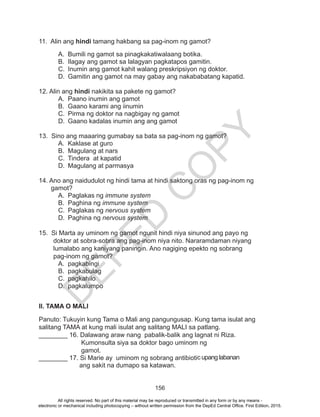 D
EPED
C
O
PY
156
11. Alin ang hindi tamang hakbang sa pag-inom ng gamot?
A.	 Bumili ng gamot sa pinagkakatiwalaang botika.
B.	 Ilagay ang gamot sa lalagyan pagkatapos gamitin.
C.	 Inumin ang gamot kahit walang preskripsiyon ng doktor.
D.	 Gamitin ang gamot na may gabay ang nakababatang kapatid.
12. Alin ang hindi nakikita sa pakete ng gamot?
A.	 Paano inumin ang gamot
B.	 Gaano karami ang iinumin
C.	 Pirma ng doktor na nagbigay ng gamot
D.	 Gaano kadalas inumin ang ang gamot
13. Sino ang maaaring gumabay sa bata sa pag-inom ng gamot?
A.	 Kaklase at guro
B.	 Magulang at nars
C.	 Tindera at kapatid
D.	 Magulang at parmasya
14. Ano ang naidudulot ng hindi tama at hindi saktong oras ng pag-inom ng
gamot?
A.	 Paglakas ng immune system
B.	 Paghina ng immune system
C.	 Paglakas ng nervous system
D.	 Paghina ng nervous system
15. Si Marta ay uminom ng gamot ngunit hindi niya sinunod ang payo ng
doktor at sobra-sobra ang pag-inom niya nito. Nararamdaman niyang
lumalabo ang kaniyang paningin. Ano nagiging epekto ng sobrang
pag-inom ng gamot?
A.	pagkabingi
B.	pagkabulag
C.	pagkahilo
D.	pagkalumpo
II. TAMA O MALI
Panuto: Tukuyin kung Tama o Mali ang pangungusap. Kung tama isulat ang
salitang TAMA at kung mali isulat ang salitang MALI sa patlang.
________ 16. Dalawang araw nang pabalik-balik ang lagnat ni Riza. 		
		 Kumonsulta siya sa doktor bago uminom ng 				
		 gamot.
________ 17. Si Marie ay uminom ng sobrang antibiotic upang labanan 		
	 	 ang sakit na dumapo sa katawan.
All rights reserved. No part of this material may be reproduced or transmitted in any form or by any means -
electronic or mechanical including photocopying – without written permission from the DepEd Central Office. First Edition, 2015.
 