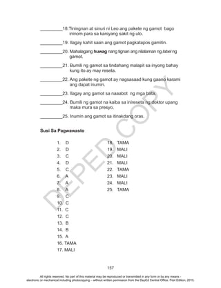 D
EPED
C
O
PY
157
_________18.Tiningnan at sinuri ni Leo ang pakete ng gamot bago 		
	 	 ininom para sa kaniyang sakit ng ulo.		
_________19. Ilagay kahit saan ang gamot pagkatapos gamitin.
_________20. Mahalagang huwag nang tignan ang nilalaman ng label ng 		
	 gamot.
_________21. Bumili ng gamot sa tindahang malapit sa inyong bahay 		
	 kung ito ay may reseta.
_________22. Ang pakete ng gamot ay nagsasaad kung gaano karami 		
	 ang dapat inumin.
_________23. Ilagay ang gamot sa naaabot ng mga bata.
_________24. Bumili ng gamot na kaiba sa inireseta ng doktor upang 		
	 maka mura sa presyo.
_________25. Inumin ang gamot sa itinakdang oras.
Susi Sa Pagwawasto
	 1. D			 18. TAMA
	 2. D			 19. MALI
	 3. C			 20. MALI
	 4. D			 21. MALI
	 5. C			 22. TAMA
	 6. A			 23. MALI
	 7. A			 24. MALI
	 8. A			 25. TAMA
	 9. C
	 10. C
	 11. C
	 12. C
	 13. B
	 14. B
	 15. A
	 16. TAMA
	 17. MALI
All rights reserved. No part of this material may be reproduced or transmitted in any form or by any means -
electronic or mechanical including photocopying – without written permission from the DepEd Central Office. First Edition, 2015.
 