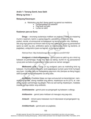 D
EPED
C
O
PY
159
Aralin 1: Tamang Gamit, Iwas Sakit
Bilang ng Araw: 1
Batayang Kasanayan
		
a.	 Natutukoy ang iba’t ibang gamit ng gamot sa medisina
•	 Pangangalaga sa katawan
•	 Pag-iwas sa sakit
•	 Lunas sa sakit
Kaalaman para sa Guro:
			
Droga – anumang sustansiya maliban sa pagkain o tubig na maaaring
inumin o ipainom, kainin o upang baguhin, panatilihin, o kontrolin ang 	
pisikal, mental, at emosyonal na kalagayan ng taong uminom nito. Kabilang 	
dito ang mga gamot na iniinom natin kung may sakit tayo, gaya ng paracetamol
(para sa sakit ng ulo), antibiotics (para sa impeksiyong dulot ng bacteria, at
pagtatae), antipyretics (para sa lagnat), at iba pang katulad.
Retrived from: http://eskwelanaga.files.wordpress.com/2011/02/
		
	Analgesic at Anti-inflammatory - gamot para sa sakit ng ulo o kirot ng
katawan at pamamaga. Kung may bata sa bahay, bumili rin ng paracetamol
syrup para sa bata at paracetamol drops para sa naman sanggol.
	Mefenamic acid - isang uri ng analgesic para sa matinding kirot ng
katawan. Inumin ang mefenamic acid pagkatapos kumain para hindi humapdi
ang tiyan. Umiwas lang sa matagalang pag-inom nito (lampas sa ilang linggo)
dahil puwede itong makaapekto sa ating bato.
	Antibiotic - madalas ibigay sa mga sumusunod na karamdaman: nam-
amagang tonsils, ubong madilaw ang plema, impeksiyon sa ihi (UTI), at mal-
aking pigsa o pamamaga ng gilagid. Para sa sari-saring impeksiyon, madalas
ireseta ng mga doktor ang antibiotic.
	 Antihistamine - gamot para sa pangangati ng katawan o allergy.
	 Antitussive - gamot para maibsan at masugpo ang pag-ubo.
	Antacid - iniinom para maiwasan na di matunawan at pangangasim ng 	
		 sikmura.
	Antidiarrheals - gamot para sa pagtatae.	
All rights reserved. No part of this material may be reproduced or transmitted in any form or by any means -
electronic or mechanical including photocopying – without written permission from the DepEd Central Office. First Edition, 2015.
 
