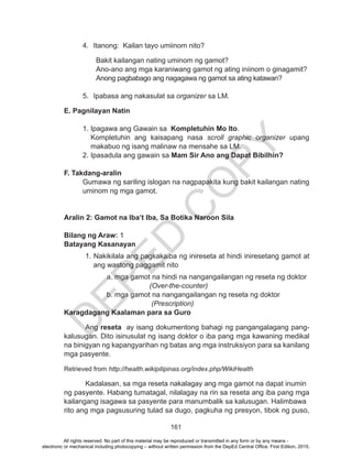 D
EPED
C
O
PY
161
4.	 Itanong: Kailan tayo umiinom nito?
Bakit kailangan nating uminom ng gamot?
Ano-ano ang mga karaniwang gamot ng ating iniinom o ginagamit?
Anong pagbabago ang nagagawa ng gamot sa ating katawan?
5.	 Ipabasa ang nakasulat sa organizer sa LM.			
E. Pagnilayan Natin
1. Ipagawa ang Gawain sa Kompletuhin Mo Ito.
Kompletuhin ang kaisapang nasa scroll graphic organizer upang
makabuo ng isang malinaw na mensahe sa LM.
2. Ipasadula ang gawain sa Mam Sir Ano ang Dapat Bibilhin?
F. Takdang-aralin
Gumawa ng sariling islogan na nagpapakita kung bakit kailangan nating
uminom ng mga gamot.
Aralin 2: Gamot na Iba’t Iba, Sa Botika Naroon Sila
Bilang ng Araw: 1
Batayang Kasanayan	
1. Nakikilala ang pagkakaiba ng inireseta at hindi iniresetang gamot at
ang wastong paggamit nito
		 a. mga gamot na hindi na nangangailangan ng reseta ng doktor
				(Over-the-counter)
		 b. mga gamot na nangangailangan ng reseta ng doktor
				 (Prescription)
Karagdagang Kaalaman para sa Guro
	Ang reseta  ay isang dokumentong bahagi ng pangangalagang pang-
kalusugan. Dito isinusulat ng isang doktor o iba pang mga kawaning medikal
na binigyan ng kapangyarihan ng batas ang mga instruksiyon para sa kanilang
mga pasyente.
Retrieved from http://health.wikipilipinas.org/index.php/WikiHealth
Kadalasan, sa mga reseta nakalagay ang mga gamot na dapat inumin 	
ng pasyente. Habang tumatagal, nilalagay na rin sa reseta ang iba pang mga
kailangang isagawa sa pasyente para manumbalik sa kalusugan. Halimbawa 	
rito ang mga pagsusuring tulad sa dugo, pagkuha ng presyon, tibok ng puso,
All rights reserved. No part of this material may be reproduced or transmitted in any form or by any means -
electronic or mechanical including photocopying – without written permission from the DepEd Central Office. First Edition, 2015.
 