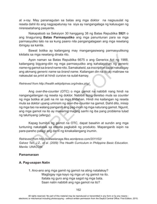 D
EPED
C
O
PY
162
at x-ray. May pananagutan sa batas ang mga doktor na nagsusulat ng
reseta dahil ito ang nagpapatunay na siya ay nangangalaga ng kalusugan ng
nireresetahang pasyente.
Nakapaloob sa Seksiyon 30 hanggang 38 ng Batas Republika 5921 o
ang tinaguriang Batas Parmasyutiko ang mga panuntunan para sa mga
parmasyutiko lalo na sa kung paano nila pangangalagaan ang mga resetang
ibinigay sa kanila.
Bawat botika ay kailangang may mangangasiwang parmasyutikong
kikilatis sa mga resetang dinala rito.	
Ayon naman sa Batas Republika 6675 o ang Generics Act ng 1988,
kailangang bigyang-diin ng mga parmasyutiko ang kahalagahan ng generic
name ng gamot sa brand name nito. Samakatwid, sa inscription dapat nakalagay
ang akmang generic name sa brand name. Kailangan din na ito ay malinaw na
nakasulat sa print at hindi cursive na sulat-kamay.
Retrieved from http://health.wikipilipinas.org/index.php/
		
	Ang over-the-counter (OTC) o mga gamot na nabibili nang hindi na
nangangailangan ng reseta ng doktor. Nabibili itong deretso mula sa counter
ng mga botika at pati na rin sa mga tindahan. Hindi mo kailangan ng reseta
mula sa doktor upang uminom ng over-the-counter na gamot. Dahil dito, iniisip
ng mga tao na walang panganib ang pag-inom ng mga naturang gamot. Ngunit,
ang mga gamot na ito ay maaaring maging sanhi ng iba pang problema tulad
ng taluhiyang (allergy).
	 Kapag bumibili ng gamot na OTC, dapat basahin at sundin ang mga
tuntuning nakatatak sa etiketa pagkabili ng produkto. Mapanganib isipin na
pare-pareho palagi ang dami ng kinakailangang inumin.
Retrieved from http://eskwelanaga.files.wordpress.com/2011/02/
Galvez Tan, J.Z., et al. (2009) The Health Curriculum in Philippine Basic Education.
Manila: UNACOM.
	
Pamamaraan
A. Pag-usapan Natin
	
	 1. Ano-ano ang mga gamit ng gamot na ating natalakay?
		 Magbigay nga kayo ng mga uri ng gamot na ito.
		 Itatala ng guro ang mga sagot ng mga bata.
		 Saan natin nabibili ang nga gamot na ito?
All rights reserved. No part of this material may be reproduced or transmitted in any form or by any means -
electronic or mechanical including photocopying – without written permission from the DepEd Central Office. First Edition, 2015.
 