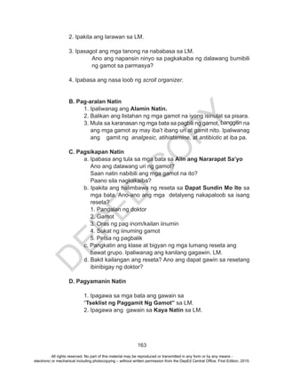 D
EPED
C
O
PY
163
	 2. Ipakita ang larawan sa LM.
	 3. Ipasagot ang mga tanong na nababasa sa LM.
Ano ang napansin ninyo sa pagkakaiba ng dalawang bumibili
ng gamot sa parmasya?
	 4. Ipabasa ang nasa loob ng scroll organizer.
		
	 B. Pag-aralan Natin
1. Ipaliwanag ang Alamin Natin.
2. Balikan ang listahan ng mga gamot na iyong isinulat sa pisara.
3. Mula sa karanasan ng mga bata sa pagbili ng gamot, banggitin na
ang mga gamot ay may iba’t ibang uri at gamit nito. Ipaliwanag
ang gamit ng analgesic, atihistamine, at antibiotic at iba pa.
	 C. Pagsikapan Natin
a. Ipabasa ang tula sa mga bata sa Alin ang Nararapat Sa’yo
Ano ang dalawang uri ng gamot?
Saan natin nabibili ang mga gamot na ito?
Paano sila nagkakaiba?	
b. Ipakita ang halimbawa ng reseta sa Dapat Sundin Mo Ito sa
mga bata. Ano-ano ang mga detalyeng nakapaloob sa isang
reseta?
1. Pangalan ng doktor
2. Gamot
3. Oras ng pag inom/kailan iinumin
4. Sukat ng iinuming gamot
5. Petsa ng pagbalik
c. Pangkatin ang klase at bigyan ng mga lumang reseta ang 	
bawat grupo. Ipaliwanag ang kanilang gagawin. LM.
d. Bakit kailangan ang reseta? Ano ang dapat gawin sa resetang
ibinibigay ng doktor?
D. Pagyamanin Natin
1. Ipagawa sa mga bata ang gawain sa
“Tseklist ng Paggamit Ng Gamot” sa LM.
2. Ipagawa ang gawain sa Kaya Natin sa LM.
All rights reserved. No part of this material may be reproduced or transmitted in any form or by any means -
electronic or mechanical including photocopying – without written permission from the DepEd Central Office. First Edition, 2015.
 