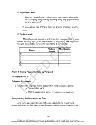 D
EPED
C
O
PY
164
E. Pagnilayan Natin
1. Alam mo ba na alinmang uri ng gamot may reseta man o wala,
ay kailangang pangunahing isaalang-alang ang pagsunod ng
tamang pag-inom?
2. Ipasagot ang mga tanong sa scroll up graphic organizer sa LM p
_____.
F. Takdang-aralin
Magpatulong sa magulang at tingnan ang mga gamot sa inyong
bahay. Ilista ang mga gamot na nakikita roon. Lagyan ng tsek ang hanay
kung ito ay gamot na inirereseta o gamot na di-inirereseta.
Gamot
Walang
Reseta
May Reseta
1.
2.
3.
4.
5.
Aralin 3: Maling Paggamit, Hatid ay Panganib
	
Bilang ng Araw: 1
Batayang Kasanayan
	
	 a. Nailalarawan ang mga maling paggamit at pang-aabuso sa gamot
•	Paggamot sa sarili
•	 Maling paggamit ng gamot (overdose, excessive use)
Karagdagang Kaalaman para sa Guro
		
	 Ang maling paggamit ng gamot ang nagdudulot ng masamang 	
epekto sa kalusugan. Ilan sa mga halimbawa ng maling paggamit ng gamot ay:
All rights reserved. No part of this material may be reproduced or transmitted in any form or by any means -
electronic or mechanical including photocopying – without written permission from the DepEd Central Office. First Edition, 2015.
 