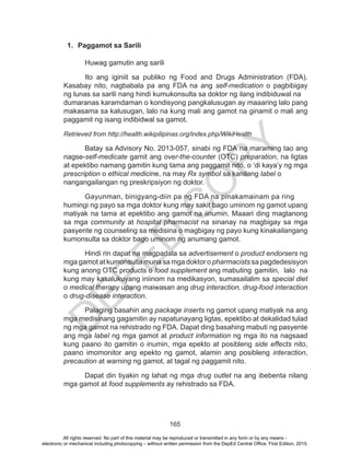 D
EPED
C
O
PY
165
1.	 Paggamot sa Sarili
	 Huwag gamutin ang sarili
	 Ito ang iginiit sa publiko ng Food and Drugs Administration (FDA).
Kasabay nito, nagbabala pa ang FDA na ang self-medication o pagbibigay
ng lunas sa sarili nang hindi kumukonsulta sa doktor ng ilang indibiduwal na 	
dumaranas karamdaman o kondisyong pangkalusugan ay maaaring lalo pang
makasama sa kalusugan, lalo na kung mali ang gamot na ginamit o mali ang
paggamit ng isang indibidwal sa gamot.	
Retrieved from http://health.wikipilipinas.org/index.php/WikiHealth
	 Batay sa Advisory No. 2013-057, sinabi ng FDA na maraming tao ang
nagse-self-medicate gamit ang over-the-counter (OTC) preparation, na ligtas
at epektibo namang gamitin kung tama ang paggamit nito, o ‘di kaya’y ng mga
prescription o ethical medicine, na may Rx symbol sa kanilang label o 	
nangangailangan ng preskripsiyon ng doktor.
	 Gayunman, binigyang-diin pa ng FDA na pinakamainam pa ring 	
humingi ng payo sa mga doktor kung may sakit bago uminom ng gamot upang
matiyak na tama at epektibo ang gamot na iinumin. Maaari ding magtanong
sa mga community at hospital pharmacist na sinanay na magbigay sa mga
pasyente ng counseling sa medisina o magbigay ng payo kung kinakailangang
kumonsulta sa doktor bago uminom ng anumang gamot.
	 Hindi rin dapat na magpadala sa advertisement o product endorsers ng
mga gamot at kumonsulta muna sa mga doktor o pharmacists sa pagdedesisyon
kung anong OTC products o food supplement ang mabuting 	gamitin, lalo na
kung may kasalukuyang iniinom na medikasyon, sumasailalim sa special diet
o medical therapy upang maiwasan ang drug interaction, drug-food interaction
o drug-disease interaction.
	 Palaging basahin ang package inserts ng gamot upang matiyak na ang
mga medisinang gagamitin ay napatunayang ligtas, epektibo at dekalidad tulad
ng mga gamot na rehistrado ng FDA. Dapat ding basahing mabuti ng pasyente
ang mga label ng mga gamot at product information ng mga ito na nagsaad
kung paano ito gamitin o inumin, mga epekto at posibleng side effects nito,
paano imomonitor ang epekto ng gamot, alamin ang posibleng interaction,
precaution at warning ng gamot, at tagal ng paggamit nito.
	 Dapat din tiyakin ng lahat ng mga drug outlet na ang ibebenta nilang
mga gamot at food supplements ay rehistrado sa FDA.
All rights reserved. No part of this material may be reproduced or transmitted in any form or by any means -
electronic or mechanical including photocopying – without written permission from the DepEd Central Office. First Edition, 2015.
 