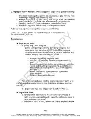 D
EPED
C
O
PY
166
2. Improper Use of Medicine. Maling paggamit o pag-inom ng gamot katulad ng:
	
•	 Pag-inom ng di sapat na gamot sa nakareseta, o pag-inom ng mas
madalang o ang pag-inom sa takdang oras.
•	 Pagtigil sa pag-inom ng gamot nang mas maaga. Kahit pa maiklian o
matagalan ay panggagamot, kahit mawala man ang mga sintomas
•	 Sobrang pag-inom ng gamot kaysa sa nakatakdang dami.
•	 Pag-inom ng gamot sa maraming oras kaysa nakatakda.
Retrieved from http://eskwelanaga.files.wordpress.com/2011/02/
Galvez Tan, J.Z., et al. (2009) The Health Curriculum in Philippine Basic
Education.Manila,:UNACOM. 	
Pamamaraan	
		 A. Pag-usapan Natin:
		 a. Ipalaro ang Laro: Bring Me
Ipakita sa mga mag-aaral ang iba’t ibang kaisipang may
kaugnay sa mga gamot na ating iniinom. Mag-unahang
pumunta ang limang bata sa harap at hanapin sa kahon ang
larawan o bagay na naikakabit dito sa LM.
•	 Batayan ng oras ng pag inom (relo)
•	 Sukatan ng gamot na iinumin (kutsara/measuring
cup)
•	 Lugar kung saan bumibili ng gamot (larawan ng botika)
•	 Taong awtorisadong mag reseta ng gamot (doktor)
•	 Dito nakasulat ang tagubilin sa pag-inom ng gamot
(reseta)	
•	 Gamit sa pagkuha ng temperatura ng katawan
(thermometer)
•	 Bigat ng Katawan (timbangan)
		
	 Ano-ano ang mga bagay na ating naidikit sa pisara? Bakit kaya
mahalagang bigyang pansin ang mga ito para sa ating pag-inom ng
gamot?
b.	 Ipagawa sa mga bata ang gawain Alin Kaya? sa LM.
B. Pag-aralan Natin:
a. Itanong: Alam ba ninyo ang maaaring mangyari kapag di
natin sinunod ang mga tagubilin ng doktor sa tamang sukat at
dami ng iniinom na gamot?
b. Ipagawa sa mga bata ang gawain sa Dapat Magbasa Muna
	
All rights reserved. No part of this material may be reproduced or transmitted in any form or by any means -
electronic or mechanical including photocopying – without written permission from the DepEd Central Office. First Edition, 2015.
 