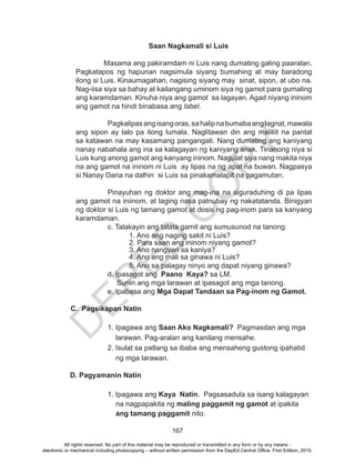 D
EPED
C
O
PY
167
Saan Nagkamali si Luis
	
	 Masama ang pakiramdam ni Luis nang dumating galing paaralan.
Pagkatapos ng hapunan nagsimula siyang bumahing at may baradong
ilong si Luis. Kinaumagahan, nagising siyang may sinat, sipon, at ubo na.
Nag-iisa siya sa bahay at kailangang uminom siya ng gamot para gumaling
ang karamdaman. Kinuha niya ang gamot sa lagayan. Agad niyang ininom
ang gamot na hindi binabasa ang label.
			 Pagkalipasangisangoras,sahalipnabumabaanglagnat,mawala
ang sipon ay lalo pa itong lumala. Naglitawan din ang maliliit na pantal
sa katawan na may kasamang pangangati. Nang dumating ang kaniyang
nanay nabahala ang ina sa kalagayan ng kaniyang anak. Tinanong niya si
Luis kung anong gamot ang kanyang ininom. Nagulat siya nang makita niya
na ang gamot na ininom ni Luis ay lipas na ng apat na buwan. Nagpasya
si Nanay Daria na dalhin si Luis sa pinakamalapit na pagamutan.
			 Pinayuhan ng doktor ang mag-ina na siguraduhing di pa lipas
ang gamot na iniinom, at laging nasa patnubay ng nakatatanda. Binigyan
ng doktor si Luis ng tamang gamot at dosis ng pag-inom para sa kanyang
karamdaman.
			 c. Talakayin ang talata gamit ang sumusunod na tanong:
				 1. Ano ang naging sakit ni Luis?
				 2. Para saan ang ininom niyang gamot?		
				 3. Ano nangyari sa kaniya?	
				 4. Ano ang mali sa ginawa ni Luis?			
5. Ano sa palagay ninyo ang dapat niyang ginawa?
			 d. Ipasagot ang Paano Kaya? sa LM.
Suriin ang mga larawan at ipasagot ang mga tanong.
			 e. Ipabasa ang Mga Dapat Tandaan sa Pag-inom ng Gamot.
C. Pagsikapan Natin
1. Ipagawa ang Saan Ako Nagkamali? Pagmasdan ang mga
larawan. Pag-aralan ang kanilang mensahe.
2. Isulat sa patlang sa ibaba ang mensaheng gustong ipahatid
ng mga larawan.
D. Pagyamanin Natin
1. Ipagawa ang Kaya Natin. Pagsasadula sa isang kalagayan
na nagpapakita ng maling paggamit ng gamot at ipakita
ang tamang paggamit nito.
All rights reserved. No part of this material may be reproduced or transmitted in any form or by any means -
electronic or mechanical including photocopying – without written permission from the DepEd Central Office. First Edition, 2015.
 