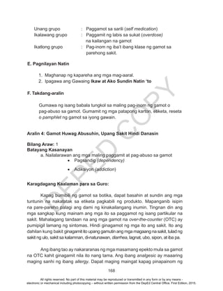 D
EPED
C
O
PY
168
	 Unang grupo		 : Paggamot sa sarili (self medication)			
Ikalawang grupo		 : Paggamit ng labis sa sukat (overdose)
na kailangan na gamot
	 Ikatlong grupo		 : Pag-inom ng iba’t ibang klase ng gamot sa
parehong sakit.
E. Pagnilayan Natin
1. Maghanap ng kapareha ang mga mag-aaral.
2. Ipagawa ang Gawaing Ikaw at Ako Sundin Natin ‘to
				
F. Takdang-aralin
Gumawa ng isang babala tungkol sa maling pag-inom ng gamot o
pag-abuso sa gamot. Gumamit ng mga patapong karton, etiketa, reseta
o pamphlet ng gamot sa iyong gawain.
Aralin 4: Gamot Huwag Abusuhin, Upang Sakit Hindi Danasin
Bilang Araw: 1
Batayang Kasanayan
	 a. Nailalarawan ang mga maling paggamit at pag-abuso sa gamot
•	 Pagsandig (dependency)
•	 Adiksiyon (addiction)	
Karagdagang Kaalaman para sa Guro:
	 Kapag bumibili ng gamot sa botika, dapat basahin at sundin ang mga
tuntunin na nakatatak sa etiketa pagkabili ng produkto. Mapanganib isipin
na pare-pareho palagi ang dami ng kinakailangang inumin. Tingnan din ang
mga sangkap kung mainam ang mga ito sa paggamot ng isang partikular na
sakit. Mahalagang tandaan na ang mga gamot na over-the-counter (OTC) ay
pumipigil lamang ng sintomas. Hindi ginagamot ng mga ito ang sakit. Ito ang
dahilan kung bakit ginagamit ito upang gamutin ang mga magaang na sakit, tulad ng
sakit ng ulo, sakit sa kalamnan, di-natunawan, diarrhea, lagnat, ubo, sipon, at iba pa.
Ang ibang tao ay nakararanas ng mga masamang epekto mula sa gamot
na OTC kahit ginagamit nila ito nang tama. Ang ibang analgesic ay maaaring
maging sanhi ng ibang allergy. Dapat maging maingat kapag pinapainom ng
All rights reserved. No part of this material may be reproduced or transmitted in any form or by any means -
electronic or mechanical including photocopying – without written permission from the DepEd Central Office. First Edition, 2015.
 