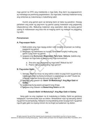 D
EPED
C
O
PY
169
mga gamot na OTC ang matatanda o mga bata. Ang dami ng pagpapainom
ay mahalaga sa parehong pagkakataon. Sa mga bata, mahirap malaman kung
ang sintomas ay malumanay o malubhang sakit.
Inumin ang gamot ayon sa tamang dami at haba ng panahon. Huwag
pahabain ang araw ng pag-inom ng gamot upang maiwasan ang pagsandig
(dependency) dito. Mabuting malaman ang expiration date ng isang gamot
upang di mabawasan ang bisa nito at maging sanhi ng matagal na paggaling
ng sakit.
Pamamaraan
A. Pag-usapan Natin
1. Balik-aralan ang mga napag-aralan natin tungkol sa paraan sa maling
paggamit ng gamot.
2. Magbigay ng halimbawa na inyong naranasan tungkol maling pag
gamit o pag inom ng gamot.
3. Ipagawa ang Sumunod, Magmasid, Para Iwas Sakuna. Ipakita ang
larawan sa mga bata at itanong ang mga sumusunod:
a.	 Ano-ano ang ginagawa ng mga bata? Mabuti ba ito?
b.	 Paano nila ginagamit ang mga gamot?
B. Pag-aralan Natin
1. Itanong: Alam ba ninyo na ang sobra o labis na pag-inom ng gamot ay
nakapagdudulot ng ibang kondisyon o pagbabago sa utak? Gusto ba
ninyong malaman kung ano-ano ang mga ito?
2. Ipasagot ang gawain sa Bakit ‘Di Makatulog?: Ang Mga Gabi ni
Gabby
3. Ipaliwanag kung paano ginagamit ang droga.
4. Ipagawa ang Gawain na Bawal Ang Sobra sa LM.
	 Gawain-Bakit ‘di Makatulog?: Ang Mga Gabi ni Gabby
			
Ilang gabi na ang nagdaan na di makatulog si Gabby. Dahil sa ganitong
kalagayan, kumukonsulta siya sa doktor. Niresetahan siya ng kanyang doktor
ng gamot na pampatulog. Natapos na ang takdang araw sa pag-inom ng gamot
ngunit gabi gabi na niyang iniinom ito na lingid sa kaalaman ng doktor .
All rights reserved. No part of this material may be reproduced or transmitted in any form or by any means -
electronic or mechanical including photocopying – without written permission from the DepEd Central Office. First Edition, 2015.
 