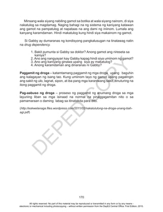 D
EPED
C
O
PY
170
Minsang wala siyang nabiling gamot sa botika at wala siyang nainom, di siya
nakatulog sa magdamag. Naging bahagi na ng sistema ng kaniyang katawan
ang gamot na pampatulog at napataas na ang dami ng iniinom. Lumala ang
kanyang karamdaman. Hindi makatulog kung hindi siya makainom ng gamot.
Si Gabby ay dumaranas ng kondisyong pangkalusugan na tinatawag natin
na drug dependency.
1. Bakit pumunta si Gabby sa doktor? Anong gamot ang nireseta sa
kaniya?
2. Ano ang nangyayari kay Gabby kapag hindi siya umiinom ng gamot?
3. Ano ang kaniyang ginawa upang siya ay makatulog?
4. Anong karamdaman ang dinaranas ni Gabby?
Paggamit ng droga – katamtamang paggamit ng mga droga upang baguhin
ang kalagayan ng isang tao. Kung umiinom tayo ng gamot upang pagalingin
ang sakit ng ulo, lagnat, sipon, at iba pang mga karaniwang sakit, itinuturing na
itong paggamit ng droga.
Pag-aabuso ng droga – proseso ng paggamit ng anumang droga sa mga
layuning liban sa mga isinaad na normal na pinaggagamitan nito o sa
pamamaraan o daming labag sa itinatakda para dito.
(http://eskwelanaga.files.wordpress.com/2011/02/nakalululong-na-droga-unang-bah-
agi.pdf)
All rights reserved. No part of this material may be reproduced or transmitted in any form or by any means -
electronic or mechanical including photocopying – without written permission from the DepEd Central Office. First Edition, 2015.
 