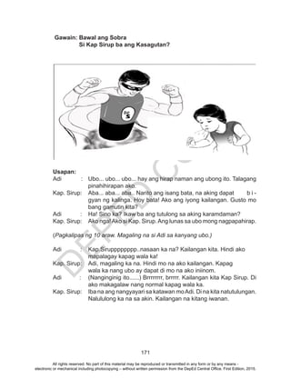 D
EPED
C
O
PY
171
Gawain: Bawal ang Sobra
Si Kap Sirup ba ang Kasagutan?
Usapan:
Adi : 	 Ubo... ubo... ubo... hay ang hirap naman ang ubong ito. Talagang
pinahihirapan ako.
Kap. Sirup: 	 Aba... aba... aba.. Narito ang isang bata, na aking dapat 	 b i -
gyan ng kalinga. Hoy bata! Ako ang iyong kailangan. Gusto mo
bang gamutin kita?
Adi 	 :	 Ha! Sino ka? Ikaw ba ang tutulong sa aking karamdaman?
Kap. Sirup: 	 Ako nga!Ako si Kap. Sirup.Ang lunas sa ubo mong nagpapahirap.
(Pagkalipas ng 10 araw. Magaling na si Adi sa kanyang ubo.)
Adi 	 :	 Kap.Sirupppppppp..nasaan ka na? Kailangan kita. Hindi ako 		
		 mapalagay kapag wala ka!
Kap. Sirup: 	 Adi, magaling ka na. Hindi mo na ako kailangan. Kapag 	
wala ka nang ubo ay dapat di mo na ako iniinom.
Adi :	 (Nanginginig ito......) Brrrrrrrr, brrrrr. Kailangan kita Kap Sirup. Di
ako makagalaw nang normal kapag wala ka.
Kap. Sirup: 	 Iba na ang nangyayari sa katawan moAdi. Di na kita natutulungan.
Nalululong ka na sa akin. Kailangan na kitang iwanan.
All rights reserved. No part of this material may be reproduced or transmitted in any form or by any means -
electronic or mechanical including photocopying – without written permission from the DepEd Central Office. First Edition, 2015.
 
