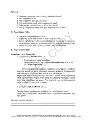 D
EPED
C
O
PY
172
Tanong:
1. Sino-sino ang nag-uusap sa ating tekstong nabasa?
2. Ano ang sakit ni Adi?
3. Ano ang gamot para sa sakit niya?
4. Ano ang ginawa ni Adi kahit magaling na siya?
5. Bakit patuloy na hinahanap ni Adi si Kap Sirup?
6. Anong kalagayang pangkalusugan ang dinaranas ni Adi?
C. Pagsikapan Natin
a. Pangkatin ang mga bata sa apat.
b. Ibigay ang script sa kuwento ni Kap Syrup at ni Adi.
c. Bigyan ng tatlong minuto ang mga bata para mag-usap at magsanay
kung sino ang gaganap sa dalawang tauhan mula sa kanilang grupo.
d. Bigyan ang mga bata ng tatlong minuto para magpalabas.	
D. Pagyamanin Natin
Gawain A. Laro: Sino Ako?
1.	 Ipagawa ang Sino Ako? sa LM.
•	 Pangkatin ang klase sa dalawa.
•	 Ang isang grupo ay pangalanang Grupo Lulong at ang isa
ay Grupo Pagsandig.
Babasaanggurongkaisipangnaglalarawankungpaanoinaabuso
ang mga gamot. Lahat ng miyembro ng grupo ay tatayo at itataas ang
plakard kung ang kaisipan ay tumutukoy sa kanilang grupo. 			
Pagkatapos bigkasin ng guro ang “Sino Ako”, hudyat ito ng pagtayo ng
lahat ng miyembro. Kapag may isang miyembrong nakaupo, walang
iskor ang maibibigay sa grupo. Ang grupong may pinakamaraming
tamang sagot ay tatanghaling panalo.
2. Ipasagot ang Kaya Natin! Sa LM.
Panuto: Gamit ang larawan, ipabubuo sa mga bata ang isang
kongklusyon kung paano natin inaabuso o di ginagamit nang tama ang
mga gamot.
Ang pag-inom ng gamot ay________________________________________
______________________________________________________________
______________________________________________________________
All rights reserved. No part of this material may be reproduced or transmitted in any form or by any means -
electronic or mechanical including photocopying – without written permission from the DepEd Central Office. First Edition, 2015.
 