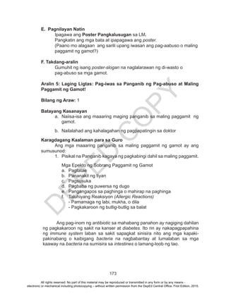 D
EPED
C
O
PY
173
E. Pagnilayan Natin
Ipagawa ang Poster Pangkalusugan sa LM.
Pangkatin ang mga bata at ipapagawa ang poster.
(Paano mo alagaan ang sarili upang iwasan ang pag-aabuso o maling
paggamit ng gamot?)
F. Takdang-aralin
Gumuhit ng isang poster-slogan na naglalarawan ng di-wasto o
pag-abuso sa mga gamot.
Aralin 5: Laging Ligtas: Pag-iwas sa Panganib ng Pag-abuso at Maling
Paggamit ng Gamot!
Bilang ng Araw: 1
Batayang Kasanayan
a.	 Naiisa-isa ang maaaring maging panganib sa maling paggamit ng
gamot.
b.	 Nailalahad ang kahalagahan ng pagpapatingin sa doktor
Karagdagang Kaalaman para sa Guro
	 Ang mga maaaring panganib sa maling paggamit ng gamot ay ang
sumusunod:
1.	 Pisikal na Panganib kagaya ng pagkabingi dahil sa maling paggamit.
Mga Epekto ng Sobrang Paggamit ng Gamot
a.	Pagtatae
b.	 Pananakit ng tiyan
c.	Pagsusuka
d.	 Pagbaba ng puwersa ng dugo
e.	 Pangangapos sa paghinga o mahirap na paghinga
f.	 Taluhiyang Reaksiyon (Allergic Reactions)
- Pamamaga ng labi, mukha, o dila
- Pagkakaroon ng butlig-butlig sa balat
Ang pag-inom ng antibiotic sa mahabang panahon ay nagiging dahilan
ng pagkakaroon ng sakit na kanser at diabetes. Ito rin ay nakapagpapahina
ng immune system laban sa sakit sapagkat sinisira nito ang mga kapaki-
pakinabang o kaibigang bacteria na nagbabantay at lumalaban sa mga
kaaway na bacteria na sumisira sa intestines o lamang-loob ng tao.
All rights reserved. No part of this material may be reproduced or transmitted in any form or by any means -
electronic or mechanical including photocopying – without written permission from the DepEd Central Office. First Edition, 2015.
 