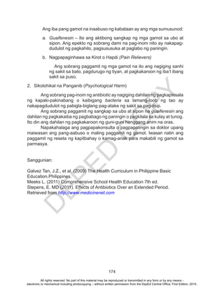D
EPED
C
O
PY
174
Ang iba pang gamot na inaabuso ng kabataan ay ang mga sumusunod:
a.	 Guaifenesin – Ito ang aktibong sangkap ng mga gamot sa ubo at
sipon. Ang epekto ng sobrang dami na pag-inom nito ay nakapag-
dudulot ng pagkahilo, pagsususuka at paglabo ng paningin.
b.	 Nagpapaginhawa sa Kirot o Hapdi (Pain Relievers)
	 Ang sobrang paggamit ng mga gamot na ito ang nagiging sanhi
ng sakit sa bato, pagdurugo ng tiyan, at pagkakaroon ng iba’t ibang
sakit sa puso.					
2.	 Sikolohikal na Panganib (Psychological Harm)
	 Ang sobrang pag-inom ng antibiotic ay nagiging dahilan ng pagkapinsala
ng kapaki-pakinabang o kaibigang bacteria sa lamang-loob ng tao ay
nakapagdudulot ng pabigla-biglang pag-atake ng sakit sa pag-iisip.
	 Ang sobrang paggamit ng sangkap sa ubo at sipon na guaifenesin ang
dahilan ng pagkakaiba ng pagbabago ng paningin o pagkilala sa kulay at tunog.
Ito din ang dahilan ng pagkakaroon ng guni-guni hanggang anim na oras.
	 Napakahalaga ang pagpapakonsulta o pagpapatingin sa doktor upang
maiwasan ang pang-aabuso o maling paggamit ng gamot. Iwasan natin ang
paggamit ng reseta ng kapitbahay o kamag-anak para makabili ng gamot sa
parmasya.
Sanggunian:
Galvez Tan, J.Z., et al. (2009) The Health Curriculum in Philippine Basic
Education.Philippines.
Meeks L. (2011) Comprehensive School Health Education 7th ed.
Stepens, E. MD (2011). Effects of Antibiotics Over an Extended Period.
Retrieved from http://www.medicinenet.com
All rights reserved. No part of this material may be reproduced or transmitted in any form or by any means -
electronic or mechanical including photocopying – without written permission from the DepEd Central Office. First Edition, 2015.
 